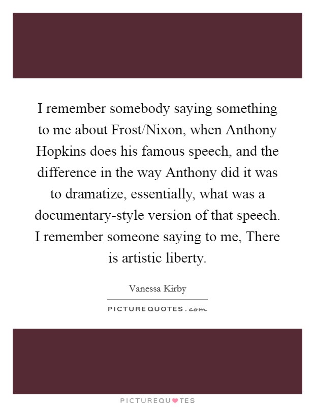 I remember somebody saying something to me about Frost/Nixon, when Anthony Hopkins does his famous speech, and the difference in the way Anthony did it was to dramatize, essentially, what was a documentary-style version of that speech. I remember someone saying to me, There is artistic liberty. Picture Quote #1