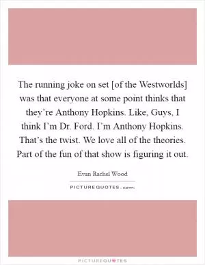 The running joke on set [of the Westworlds] was that everyone at some point thinks that they’re Anthony Hopkins. Like, Guys, I think I’m Dr. Ford. I’m Anthony Hopkins. That’s the twist. We love all of the theories. Part of the fun of that show is figuring it out Picture Quote #1