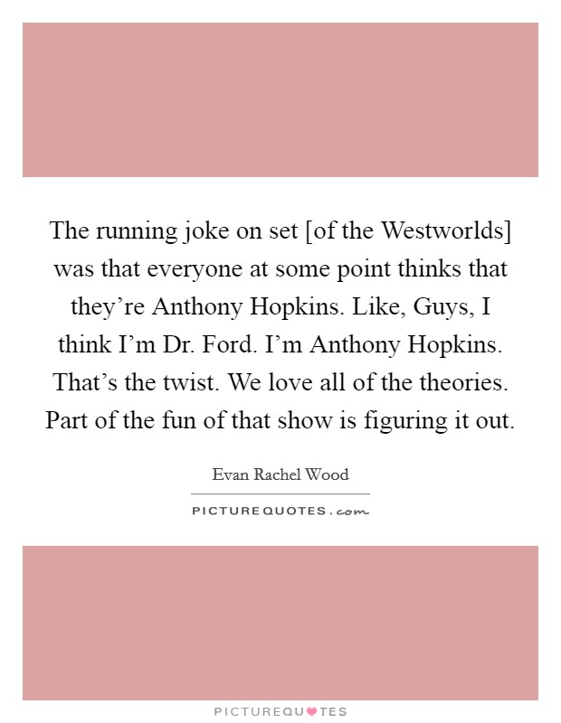The running joke on set [of the Westworlds] was that everyone at some point thinks that they're Anthony Hopkins. Like, Guys, I think I'm Dr. Ford. I'm Anthony Hopkins. That's the twist. We love all of the theories. Part of the fun of that show is figuring it out. Picture Quote #1