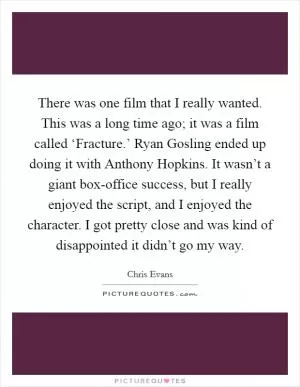 There was one film that I really wanted. This was a long time ago; it was a film called ‘Fracture.’ Ryan Gosling ended up doing it with Anthony Hopkins. It wasn’t a giant box-office success, but I really enjoyed the script, and I enjoyed the character. I got pretty close and was kind of disappointed it didn’t go my way Picture Quote #1