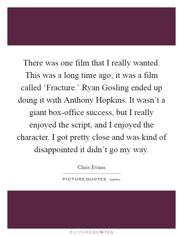 There was one film that I really wanted. This was a long time ago; it was a film called ‘Fracture.' Ryan Gosling ended up doing it with Anthony Hopkins. It wasn't a giant box-office success, but I really enjoyed the script, and I enjoyed the character. I got pretty close and was kind of disappointed it didn't go my way. Picture Quote #1