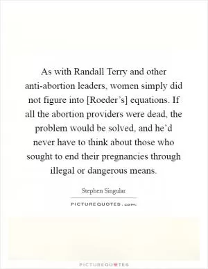 As with Randall Terry and other anti-abortion leaders, women simply did not figure into [Roeder’s] equations. If all the abortion providers were dead, the problem would be solved, and he’d never have to think about those who sought to end their pregnancies through illegal or dangerous means Picture Quote #1