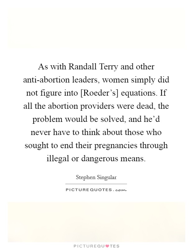 As with Randall Terry and other anti-abortion leaders, women simply did not figure into [Roeder's] equations. If all the abortion providers were dead, the problem would be solved, and he'd never have to think about those who sought to end their pregnancies through illegal or dangerous means. Picture Quote #1