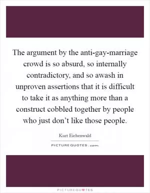 The argument by the anti-gay-marriage crowd is so absurd, so internally contradictory, and so awash in unproven assertions that it is difficult to take it as anything more than a construct cobbled together by people who just don’t like those people Picture Quote #1