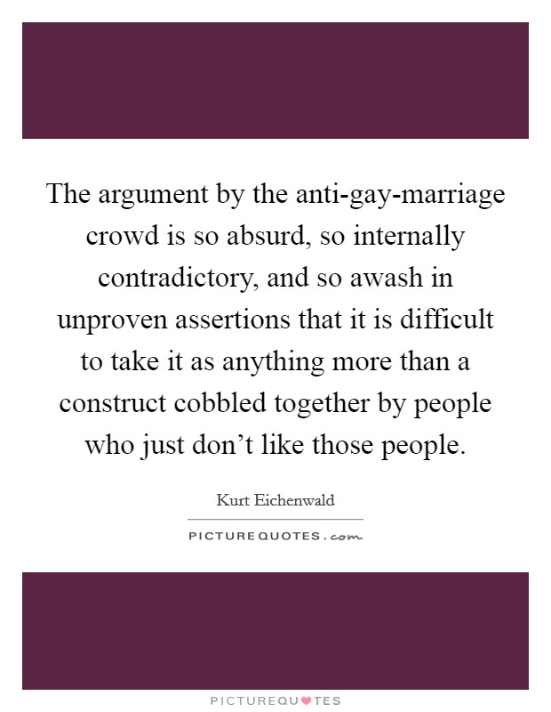 The argument by the anti-gay-marriage crowd is so absurd, so internally contradictory, and so awash in unproven assertions that it is difficult to take it as anything more than a construct cobbled together by people who just don't like those people. Picture Quote #1