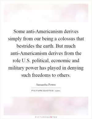 Some anti-Americanism derives simply from our being a colossus that bestrides the earth. But much anti-Americanism derives from the role U.S. political, economic and military power has played in denying such freedoms to others Picture Quote #1