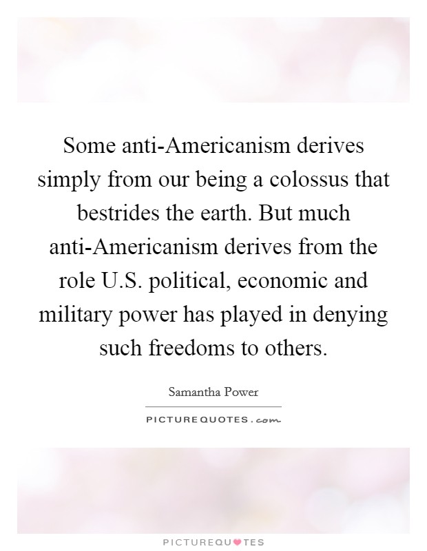 Some anti-Americanism derives simply from our being a colossus that bestrides the earth. But much anti-Americanism derives from the role U.S. political, economic and military power has played in denying such freedoms to others. Picture Quote #1