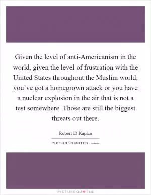 Given the level of anti-Americanism in the world, given the level of frustration with the United States throughout the Muslim world, you’ve got a homegrown attack or you have a nuclear explosion in the air that is not a test somewhere. Those are still the biggest threats out there Picture Quote #1