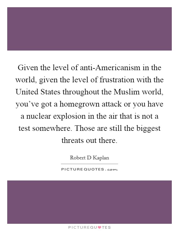 Given the level of anti-Americanism in the world, given the level of frustration with the United States throughout the Muslim world, you've got a homegrown attack or you have a nuclear explosion in the air that is not a test somewhere. Those are still the biggest threats out there. Picture Quote #1