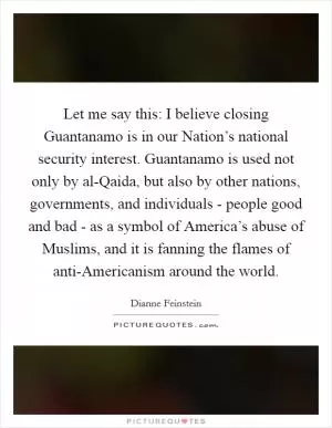Let me say this: I believe closing Guantanamo is in our Nation’s national security interest. Guantanamo is used not only by al-Qaida, but also by other nations, governments, and individuals - people good and bad - as a symbol of America’s abuse of Muslims, and it is fanning the flames of anti-Americanism around the world Picture Quote #1