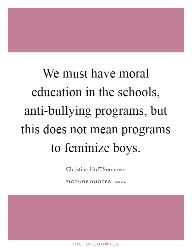 We must have moral education in the schools, anti-bullying programs, but this does not mean programs to feminize boys. Picture Quote #1