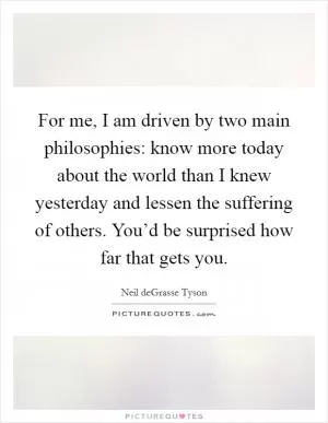 For me, I am driven by two main philosophies: know more today about the world than I knew yesterday and lessen the suffering of others. You’d be surprised how far that gets you Picture Quote #1