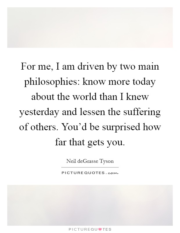 For me, I am driven by two main philosophies: know more today about the world than I knew yesterday and lessen the suffering of others. You'd be surprised how far that gets you. Picture Quote #1
