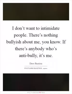 I don’t want to intimidate people. There’s nothing bullyish about me, you know. If there’s anybody who’s anti-bully, it’s me Picture Quote #1