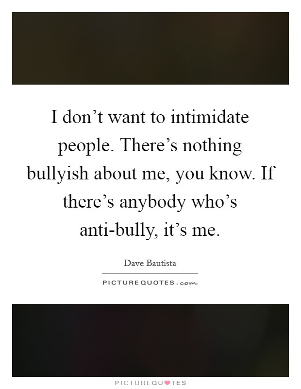 I don't want to intimidate people. There's nothing bullyish about me, you know. If there's anybody who's anti-bully, it's me. Picture Quote #1