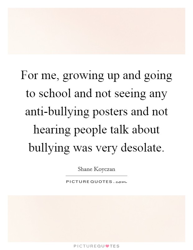 For me, growing up and going to school and not seeing any anti-bullying posters and not hearing people talk about bullying was very desolate. Picture Quote #1