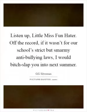 Listen up, Little Miss Fun Hater. Off the record, if it wasn’t for our school’s strict but smarmy anti-bullying laws, I would bitch-slap you into next summer Picture Quote #1