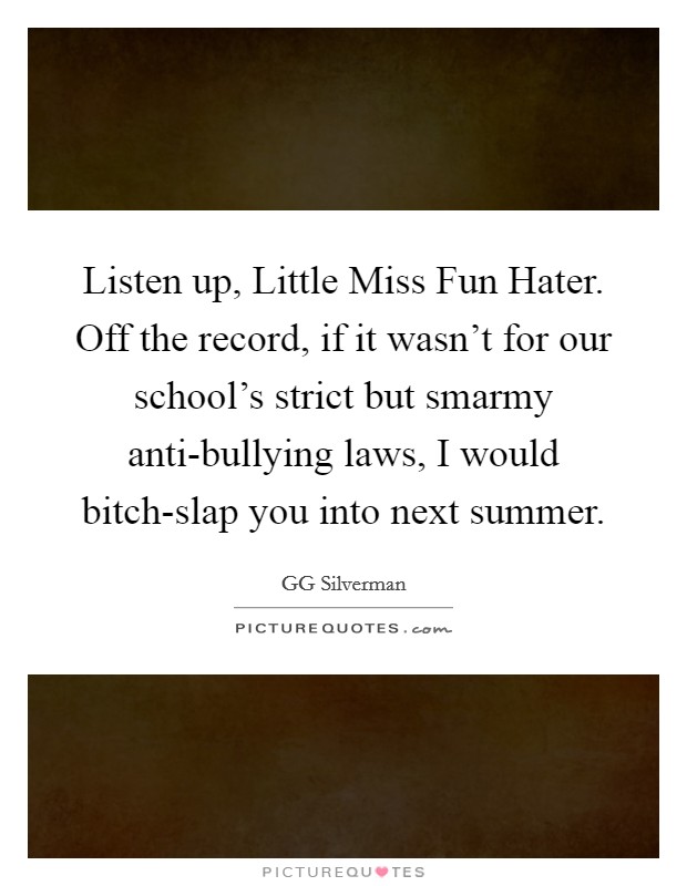 Listen up, Little Miss Fun Hater. Off the record, if it wasn't for our school's strict but smarmy anti-bullying laws, I would bitch-slap you into next summer. Picture Quote #1