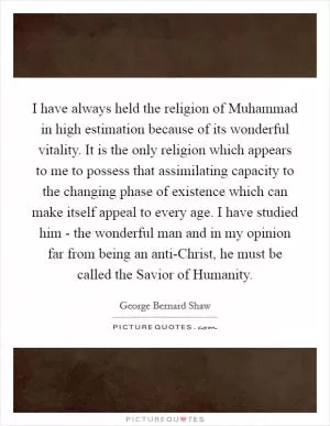 I have always held the religion of Muhammad in high estimation because of its wonderful vitality. It is the only religion which appears to me to possess that assimilating capacity to the changing phase of existence which can make itself appeal to every age. I have studied him - the wonderful man and in my opinion far from being an anti-Christ, he must be called the Savior of Humanity Picture Quote #1