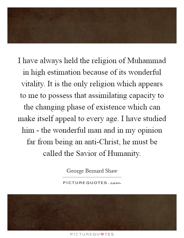 I have always held the religion of Muhammad in high estimation because of its wonderful vitality. It is the only religion which appears to me to possess that assimilating capacity to the changing phase of existence which can make itself appeal to every age. I have studied him - the wonderful man and in my opinion far from being an anti-Christ, he must be called the Savior of Humanity. Picture Quote #1
