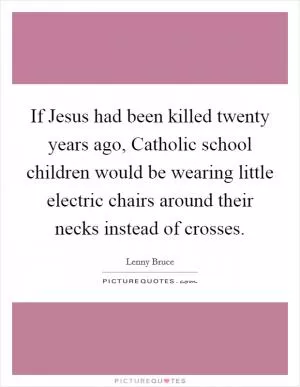 If Jesus had been killed twenty years ago, Catholic school children would be wearing little electric chairs around their necks instead of crosses Picture Quote #1
