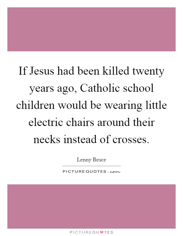 If Jesus had been killed twenty years ago, Catholic school children would be wearing little electric chairs around their necks instead of crosses. Picture Quote #1