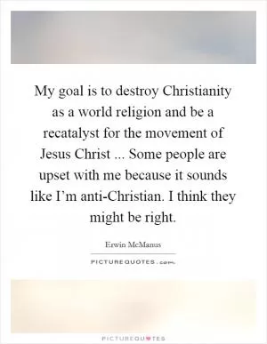 My goal is to destroy Christianity as a world religion and be a recatalyst for the movement of Jesus Christ ... Some people are upset with me because it sounds like I’m anti-Christian. I think they might be right Picture Quote #1