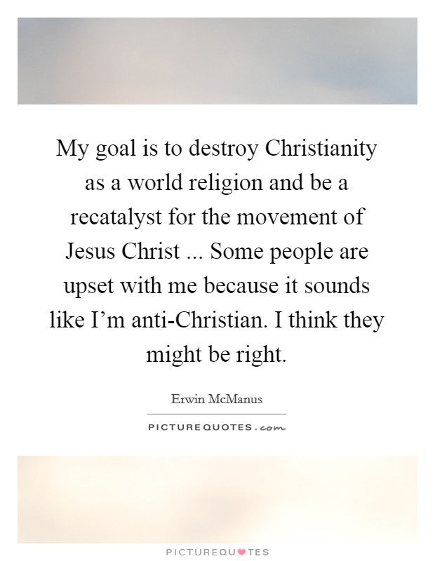 My goal is to destroy Christianity as a world religion and be a recatalyst for the movement of Jesus Christ ... Some people are upset with me because it sounds like I'm anti-Christian. I think they might be right. Picture Quote #1