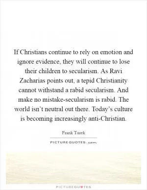 If Christians continue to rely on emotion and ignore evidence, they will continue to lose their children to secularism. As Ravi Zacharias points out, a tepid Christianity cannot withstand a rabid secularism. And make no mistake-secularism is rabid. The world isn’t neutral out there. Today’s culture is becoming increasingly anti-Christian Picture Quote #1