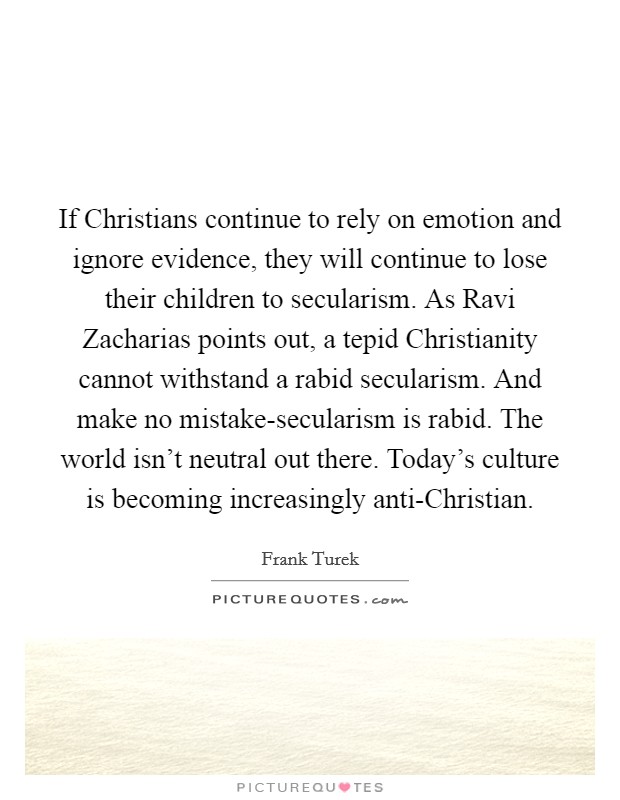 If Christians continue to rely on emotion and ignore evidence, they will continue to lose their children to secularism. As Ravi Zacharias points out, a tepid Christianity cannot withstand a rabid secularism. And make no mistake-secularism is rabid. The world isn't neutral out there. Today's culture is becoming increasingly anti-Christian. Picture Quote #1