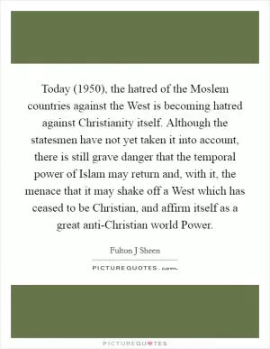Today (1950), the hatred of the Moslem countries against the West is becoming hatred against Christianity itself. Although the statesmen have not yet taken it into account, there is still grave danger that the temporal power of Islam may return and, with it, the menace that it may shake off a West which has ceased to be Christian, and affirm itself as a great anti-Christian world Power Picture Quote #1