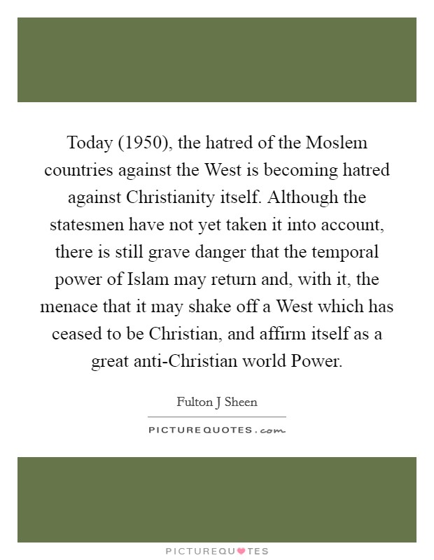 Today (1950), the hatred of the Moslem countries against the West is becoming hatred against Christianity itself. Although the statesmen have not yet taken it into account, there is still grave danger that the temporal power of Islam may return and, with it, the menace that it may shake off a West which has ceased to be Christian, and affirm itself as a great anti-Christian world Power. Picture Quote #1