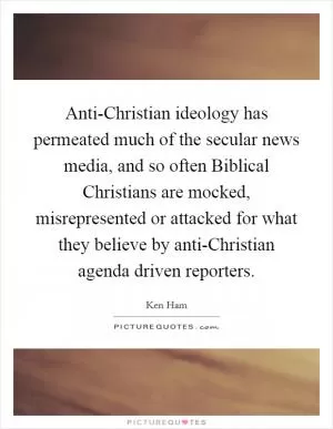 Anti-Christian ideology has permeated much of the secular news media, and so often Biblical Christians are mocked, misrepresented or attacked for what they believe by anti-Christian agenda driven reporters Picture Quote #1