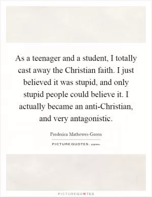 As a teenager and a student, I totally cast away the Christian faith. I just believed it was stupid, and only stupid people could believe it. I actually became an anti-Christian, and very antagonistic Picture Quote #1