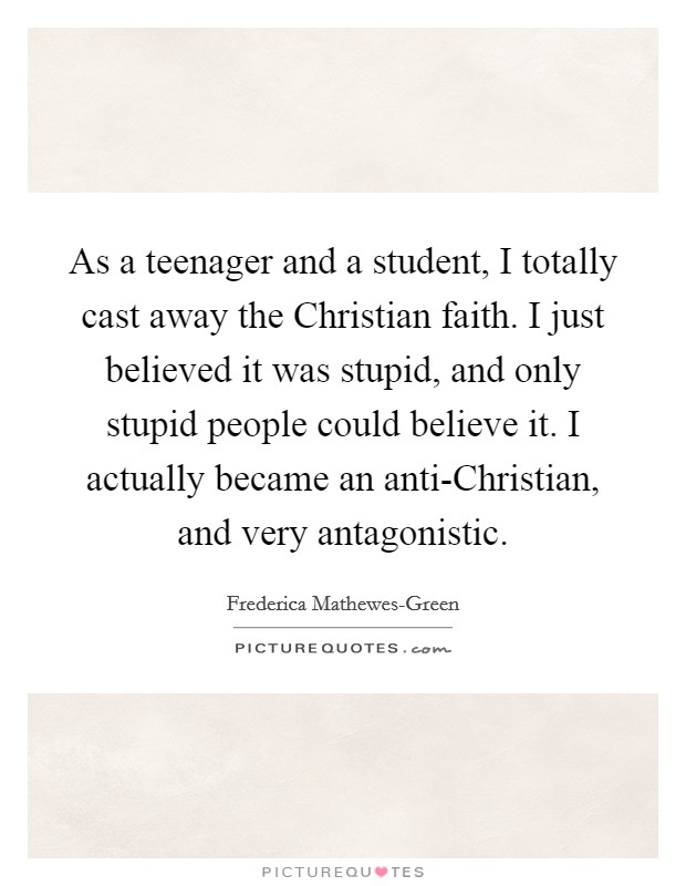 As a teenager and a student, I totally cast away the Christian faith. I just believed it was stupid, and only stupid people could believe it. I actually became an anti-Christian, and very antagonistic. Picture Quote #1