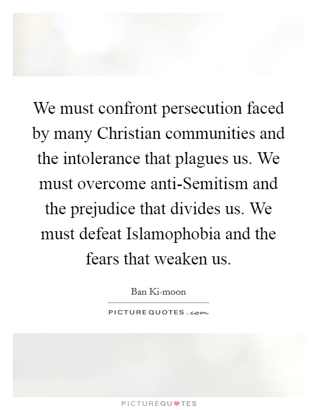 We must confront persecution faced by many Christian communities and the intolerance that plagues us. We must overcome anti-Semitism and the prejudice that divides us. We must defeat Islamophobia and the fears that weaken us. Picture Quote #1