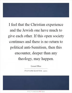 I feel that the Christian experience and the Jewish one have much to give each other. If this open society continues and there is no return to political anti-Semitism, then this encounter, deeper than any theology, may happen Picture Quote #1
