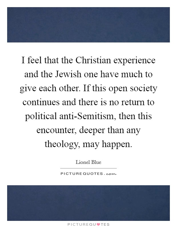 I feel that the Christian experience and the Jewish one have much to give each other. If this open society continues and there is no return to political anti-Semitism, then this encounter, deeper than any theology, may happen. Picture Quote #1
