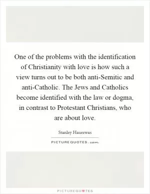 One of the problems with the identification of Christianity with love is how such a view turns out to be both anti-Semitic and anti-Catholic. The Jews and Catholics become identified with the law or dogma, in contrast to Protestant Christians, who are about love Picture Quote #1