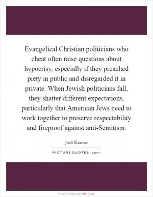 Evangelical Christian politicians who cheat often raise questions about hypocrisy, especially if they preached piety in public and disregarded it in private. When Jewish politicians fall, they shatter different expectations, particularly that American Jews need to work together to preserve respectability and fireproof against anti-Semitism Picture Quote #1