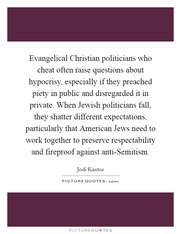 Evangelical Christian politicians who cheat often raise questions about hypocrisy, especially if they preached piety in public and disregarded it in private. When Jewish politicians fall, they shatter different expectations, particularly that American Jews need to work together to preserve respectability and fireproof against anti-Semitism. Picture Quote #1