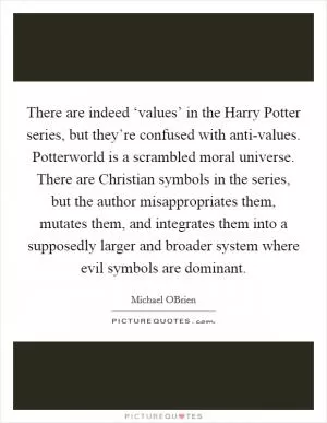 There are indeed ‘values’ in the Harry Potter series, but they’re confused with anti-values. Potterworld is a scrambled moral universe. There are Christian symbols in the series, but the author misappropriates them, mutates them, and integrates them into a supposedly larger and broader system where evil symbols are dominant Picture Quote #1