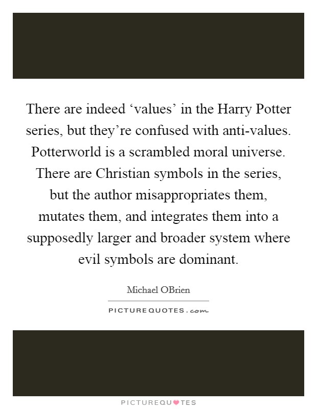 There are indeed ‘values' in the Harry Potter series, but they're confused with anti-values. Potterworld is a scrambled moral universe. There are Christian symbols in the series, but the author misappropriates them, mutates them, and integrates them into a supposedly larger and broader system where evil symbols are dominant. Picture Quote #1
