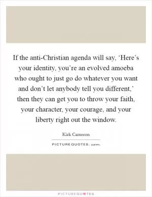 If the anti-Christian agenda will say, ‘Here’s your identity, you’re an evolved amoeba who ought to just go do whatever you want and don’t let anybody tell you different,’ then they can get you to throw your faith, your character, your courage, and your liberty right out the window Picture Quote #1