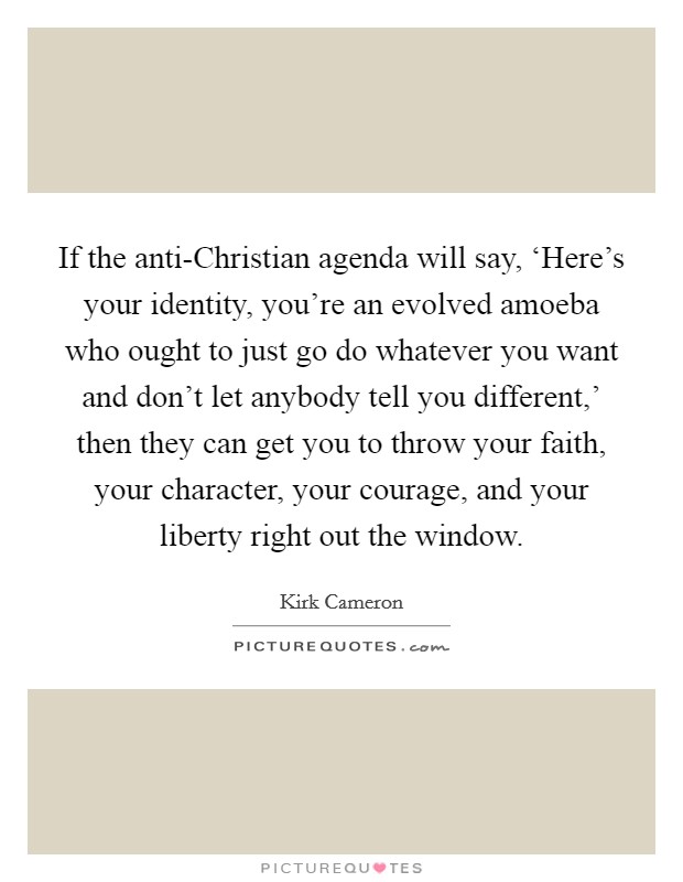 If the anti-Christian agenda will say, ‘Here's your identity, you're an evolved amoeba who ought to just go do whatever you want and don't let anybody tell you different,' then they can get you to throw your faith, your character, your courage, and your liberty right out the window. Picture Quote #1