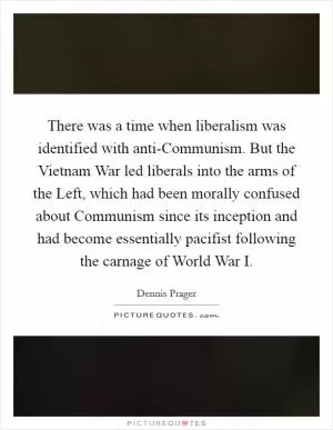 There was a time when liberalism was identified with anti-Communism. But the Vietnam War led liberals into the arms of the Left, which had been morally confused about Communism since its inception and had become essentially pacifist following the carnage of World War I Picture Quote #1