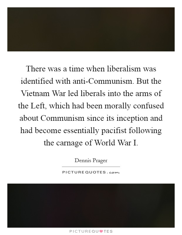 There was a time when liberalism was identified with anti-Communism. But the Vietnam War led liberals into the arms of the Left, which had been morally confused about Communism since its inception and had become essentially pacifist following the carnage of World War I. Picture Quote #1