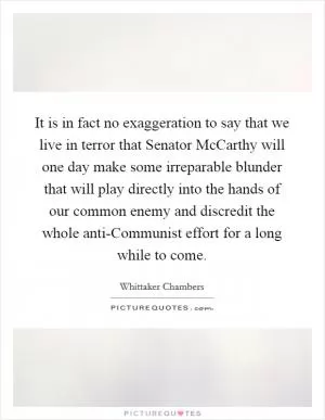 It is in fact no exaggeration to say that we live in terror that Senator McCarthy will one day make some irreparable blunder that will play directly into the hands of our common enemy and discredit the whole anti-Communist effort for a long while to come Picture Quote #1