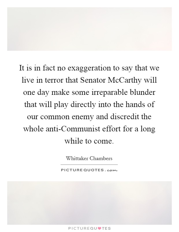 It is in fact no exaggeration to say that we live in terror that Senator McCarthy will one day make some irreparable blunder that will play directly into the hands of our common enemy and discredit the whole anti-Communist effort for a long while to come. Picture Quote #1
