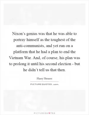 Nixon’s genius was that he was able to portray himself as the toughest of the anti-communists, and yet run on a platform that he had a plan to end the Vietnam War. And, of course, his plan was to prolong it until his second election - but he didn’t tell us that then Picture Quote #1